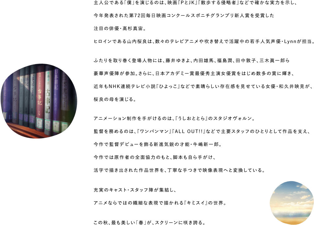 主人公である「僕」を演じるのは、映画『PとJK』『散歩する侵略者』などで確かな実力を示し、今年発表された第72回毎日映画コンクールスポニチグランプリ新人賞を受賞した注目の俳優・高杉真宙。ヒロインである山内桜良は、数々のテレビアニメや吹き替えで活躍中の若手人気声優・Lynnが担当。ふたりを取り巻く登場人物には、藤井ゆきよ、内田雄馬、福島潤、田中敦子、三木眞一郎ら豪華声優陣が参加。さらに、日本アカデミー賞最優秀主演女優賞をはじめ数多の賞に輝き、近年もNHK連続テレビ小説『ひよっこ』などで素晴らしい存在感を見せている女優・和久井映見が、桜良の母を演じる。アニメーション制作を手がけるのは、『うしおととら』のスタジオヴォルン。監督を務めるのは、『ワンパンマン』『ALL OUT!!』などで主要スタッフのひとりとして作品を支え、今作で監督デビューを飾る新進気鋭の才能・牛嶋新一郎。今作では原作者の全面協力のもと、脚本も自ら手がけ、活字で描き出された作品世界を、丁寧な手つきで映像表現へと変換している。充実のキャスト・スタッフ陣が集結し、アニメならではの繊細な表現で描かれる『キミスイ』の世界。この秋、最も美しい「春」が、スクリーンに咲き誇る。